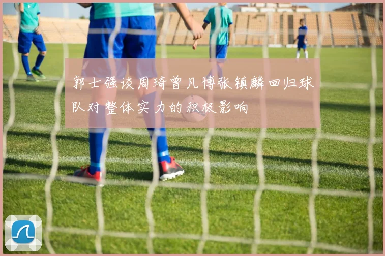 郭士强谈周琦曾凡博张镇麟回归球队对整体实力的积极影响