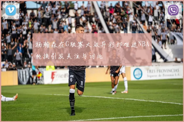 杨瀚森在G联赛大放异彩却难进NBA轮换引发关注与讨论