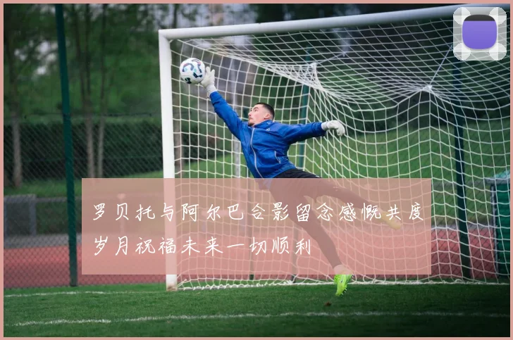 罗贝托与阿尔巴合影留念感慨共度岁月祝福未来一切顺利