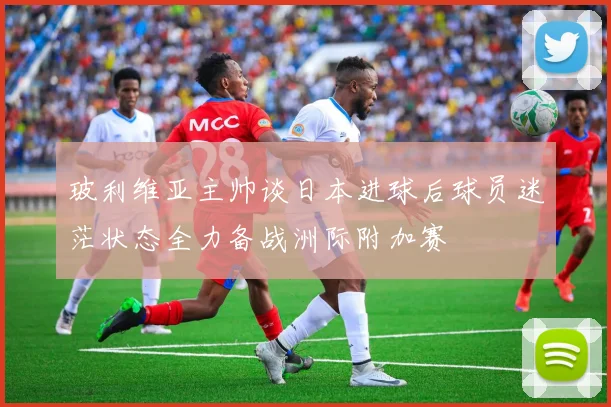 玻利维亚主帅谈日本进球后球员迷茫状态全力备战洲际附加赛