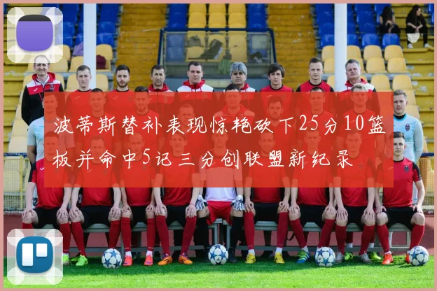 波蒂斯替补表现惊艳砍下25分10篮板并命中5记三分创联盟新纪录