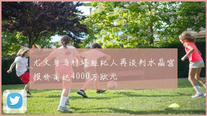 尤文与马特塔经纪人再谈判水晶宫报价高达4000万欧元