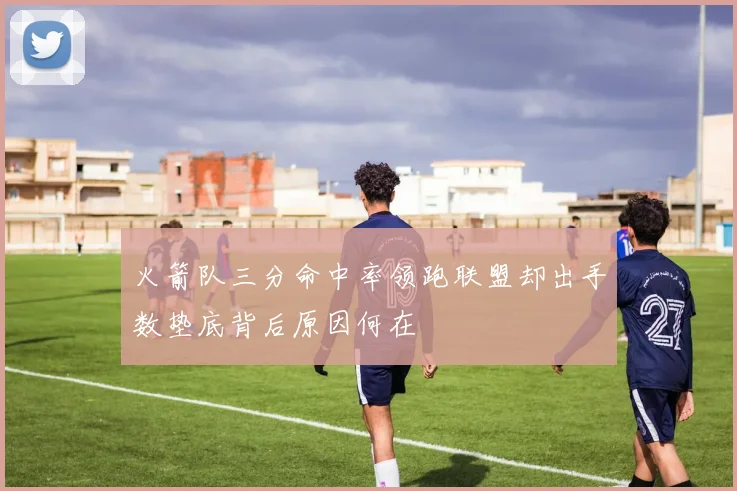 火箭队三分命中率领跑联盟却出手数垫底背后原因何在