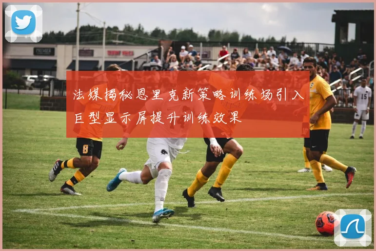 法媒揭秘恩里克新策略训练场引入巨型显示屏提升训练效果