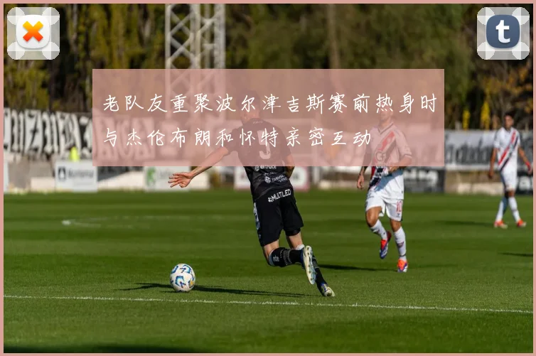 老队友重聚波尔津吉斯赛前热身时与杰伦布朗和怀特亲密互动