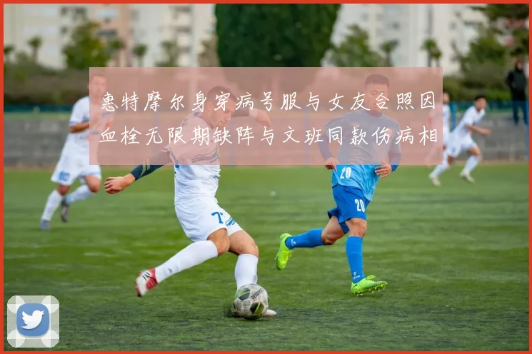 惠特摩尔身穿病号服与女友合照因血栓无限期缺阵与文班同款伤病相似