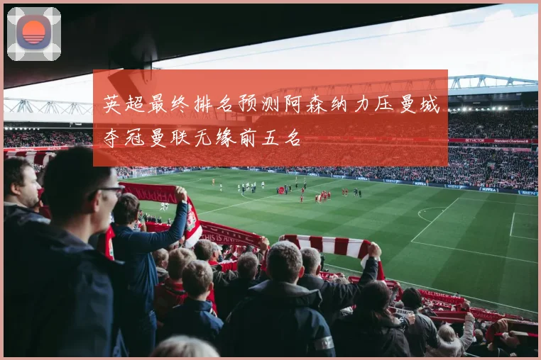 英超最终排名预测阿森纳力压曼城夺冠曼联无缘前五名
