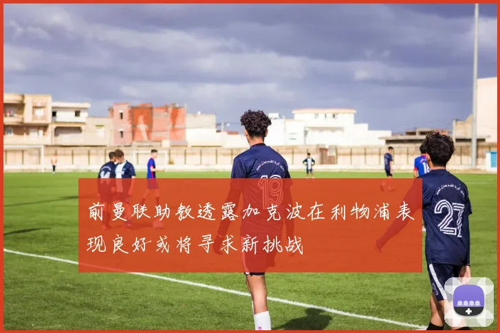 前曼联助教透露加克波在利物浦表现良好或将寻求新挑战