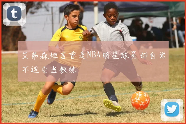 艾弗森坦言曾是NBA明星球员却自觉不适合当教练