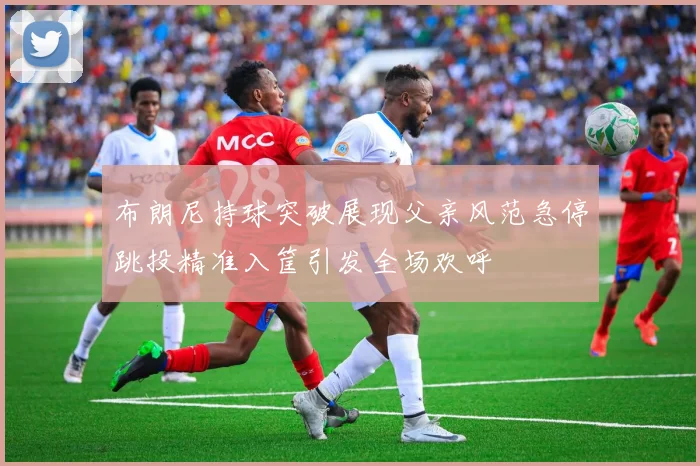 布朗尼持球突破展现父亲风范急停跳投精准入筐引发全场欢呼