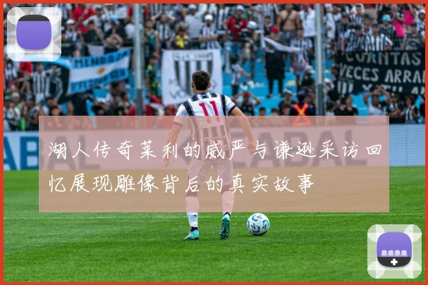 湖人传奇莱利的威严与谦逊采访回忆展现雕像背后的真实故事
