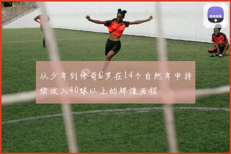 从少年到传奇C罗在14个自然年中持续攻入40球以上的辉煌历程
