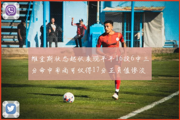 维金斯状态起伏表现平平16投6中三分命中率尚可仅得17分正负值惨淡12