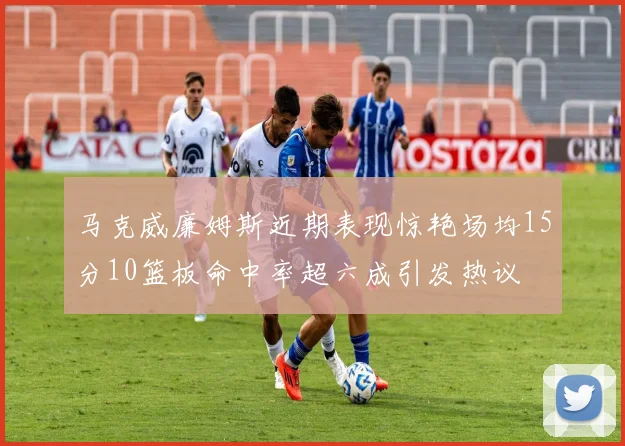 马克威廉姆斯近期表现惊艳场均15分10篮板命中率超六成引发热议