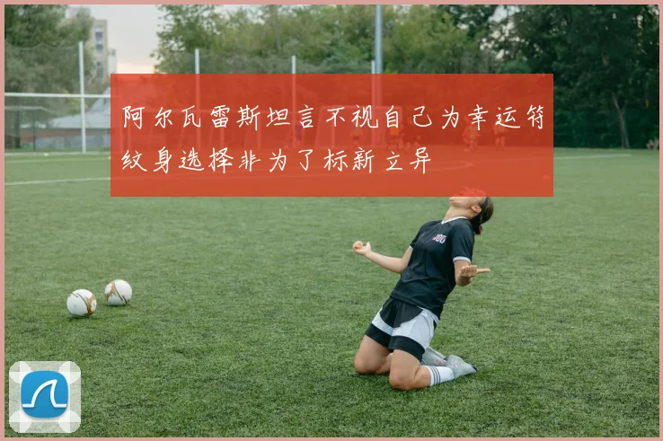 阿尔瓦雷斯坦言不视自己为幸运符纹身选择非为了标新立异