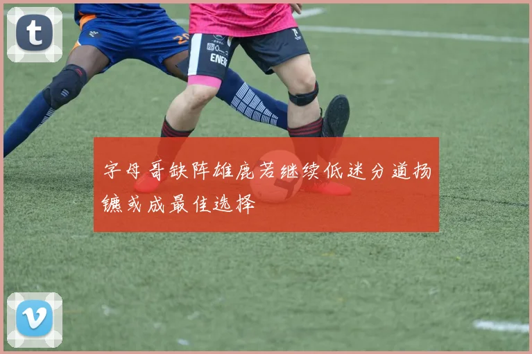 字母哥缺阵雄鹿若继续低迷分道扬镳或成最佳选择