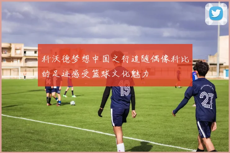 科沃德梦想中国之行追随偶像科比的足迹感受篮球文化魅力