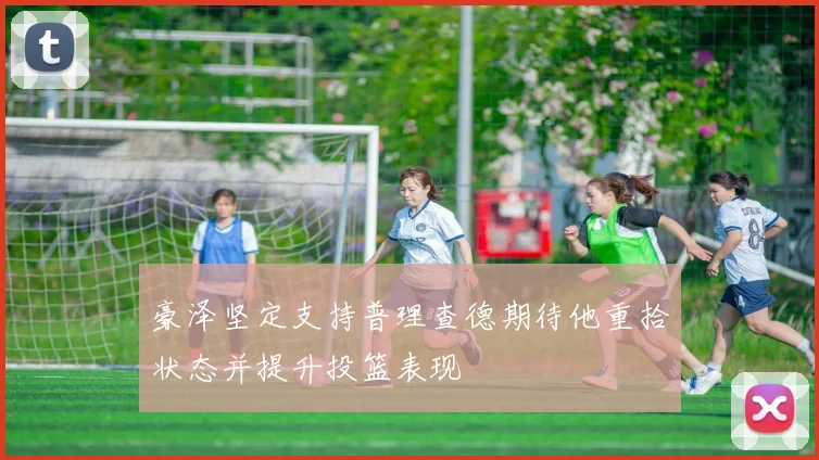 豪泽坚定支持普理查德期待他重拾状态并提升投篮表现