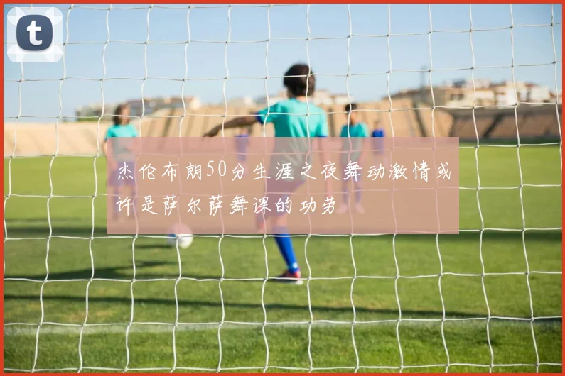 杰伦布朗50分生涯之夜舞动激情或许是萨尔萨舞课的功劳