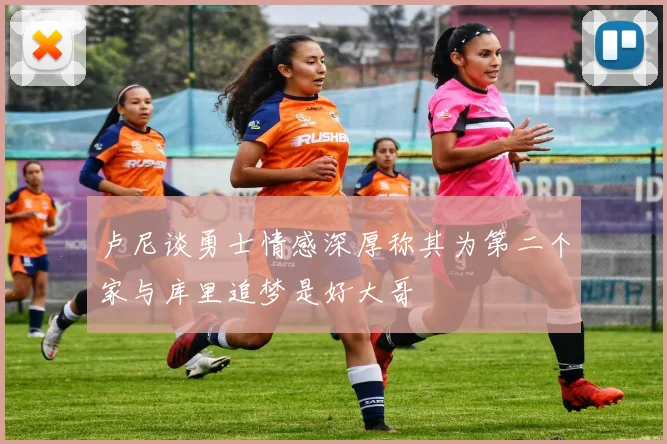 卢尼谈勇士情感深厚称其为第二个家与库里追梦是好大哥