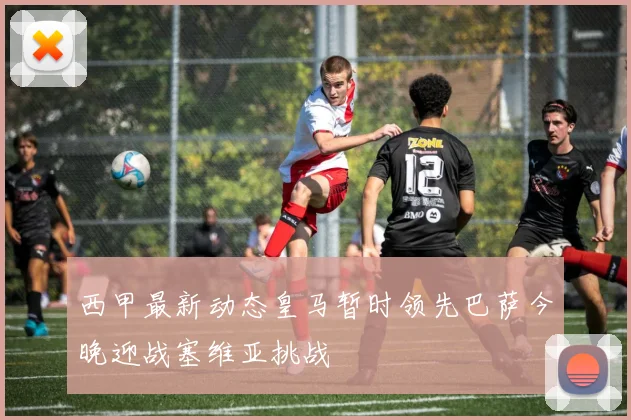 西甲最新动态皇马暂时领先巴萨今晚迎战塞维亚挑战