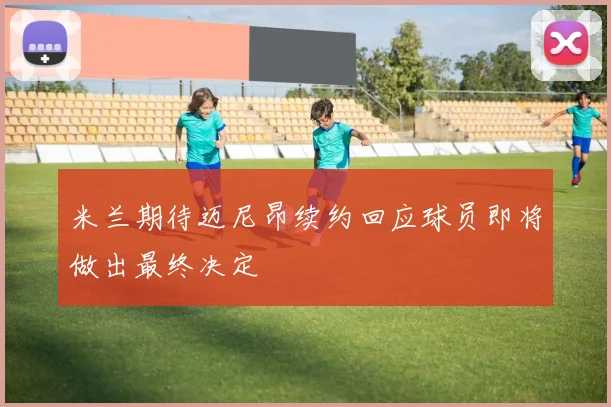 米兰期待迈尼昂续约回应球员即将做出最终决定
