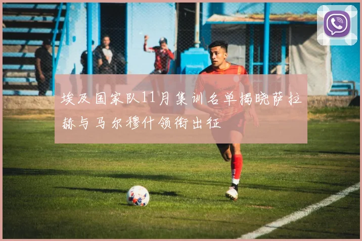 埃及国家队11月集训名单揭晓萨拉赫与马尔穆什领衔出征