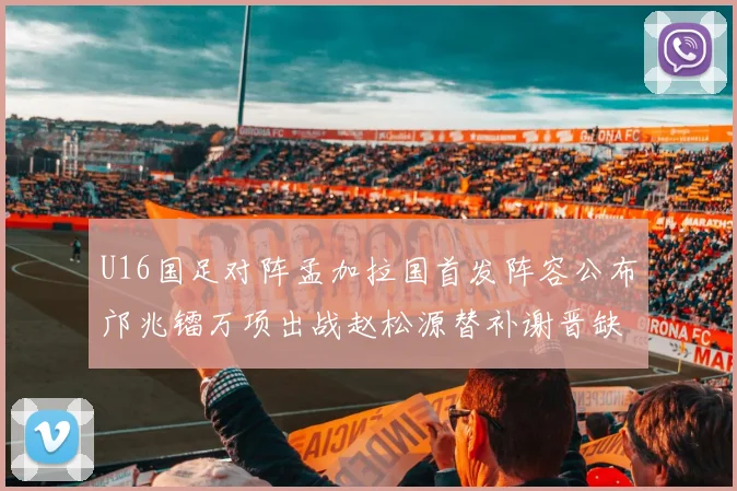 U16国足对阵孟加拉国首发阵容公布邝兆镭万项出战赵松源替补谢晋缺席