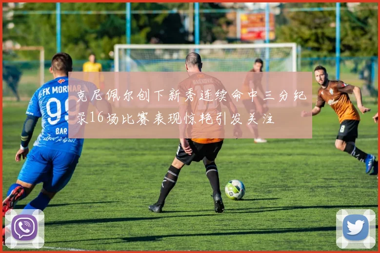 克尼佩尔创下新秀连续命中三分纪录16场比赛表现惊艳引发关注