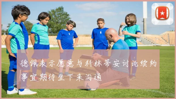 德佩表示愿意与科林蒂安讨论续约事宜期待坐下来沟通