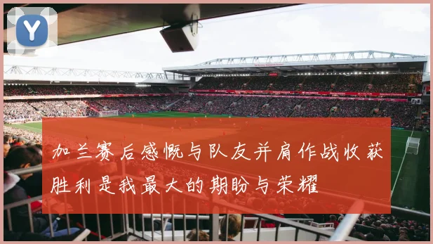 加兰赛后感慨与队友并肩作战收获胜利是我最大的期盼与荣耀