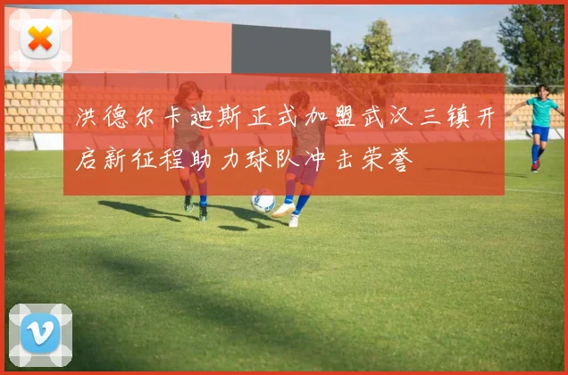 洪德尔卡迪斯正式加盟武汉三镇开启新征程助力球队冲击荣誉