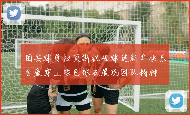 国安球员拉莫斯祝福球迷新年快乐自豪穿上绿色球衣展现团队精神