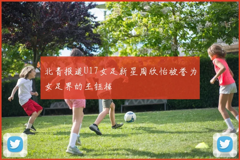 北青报道U17女足新星周欣怡被誉为女足界的王钰栋