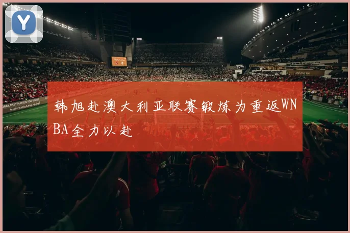 韩旭赴澳大利亚联赛锻炼为重返WNBA全力以赴