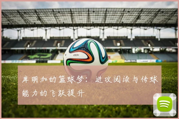 库明加的篮球梦：进攻阅读与传球能力的飞跃提升