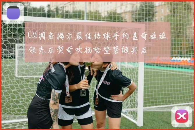 GM调查揭示最佳传球手约基奇遥遥领先东契奇吹杨哈登紧随其后