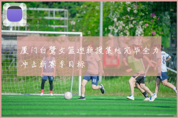 厦门白鹭女篮迎新援集结完毕全力冲击新赛季目标