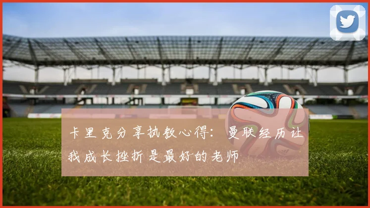 卡里克分享执教心得：曼联经历让我成长挫折是最好的老师