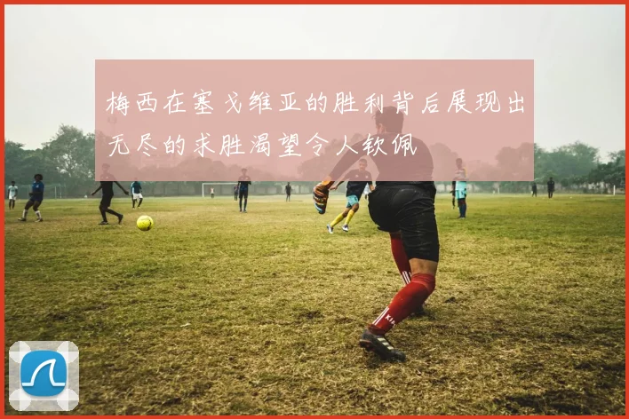 梅西在塞戈维亚的胜利背后展现出无尽的求胜渴望令人钦佩